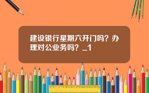 建设银行星期六开门吗？办理对公业务吗？_1