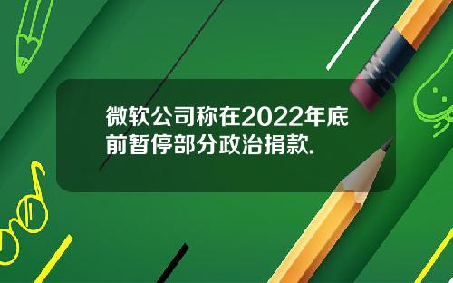微软公司称在2022年底前暂停部分政治捐款.