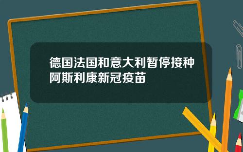 德国法国和意大利暂停接种阿斯利康新冠疫苗