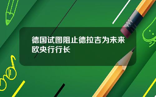 德国试图阻止德拉吉为未来欧央行行长