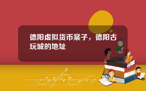 德阳虚拟货币案子，德阳古玩城的地址