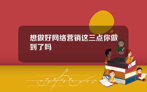 想做好网络营销这三点你做到了吗