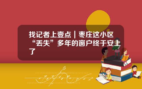 找记者上壹点｜枣庄这小区“丢失”多年的窗户终于安上了