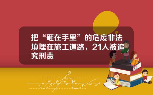 把“砸在手里”的危废非法填埋在施工道路，21人被追究刑责