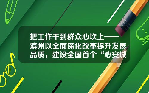 把工作干到群众心坎上——滨州以全面深化改革提升发展品质，建设全国首个“心安城市”工作综述