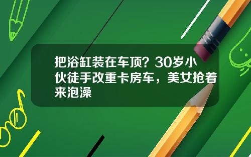 把浴缸装在车顶？30岁小伙徒手改重卡房车，美女抢着来泡澡