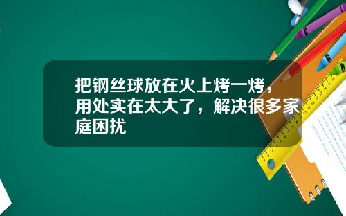 把钢丝球放在火上烤一烤，用处实在太大了，解决很多家庭困扰