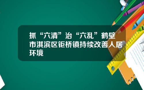 抓“六清”治“六乱”鹤壁市淇滨区钜桥镇持续改善人居环境