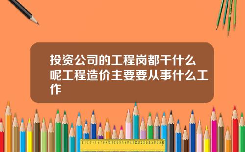 投资公司的工程岗都干什么呢工程造价主要要从事什么工作