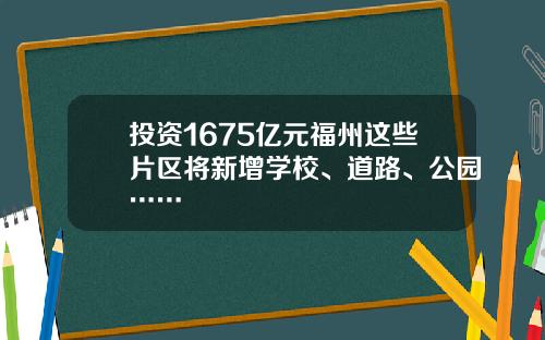 投资1675亿元福州这些片区将新增学校、道路、公园……