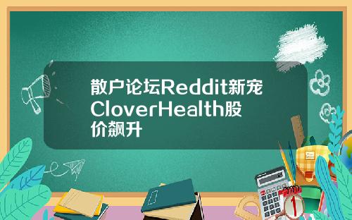 散户论坛Reddit新宠CloverHealth股价飙升