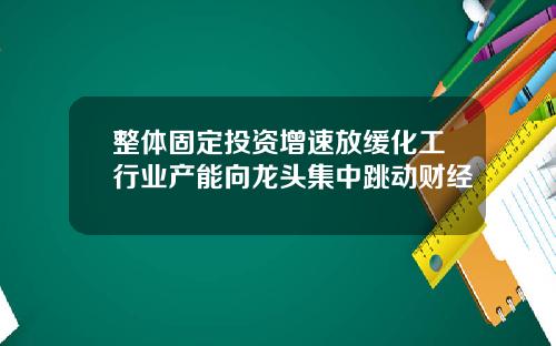 整体固定投资增速放缓化工行业产能向龙头集中跳动财经