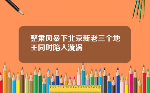 整肃风暴下北京新老三个地王同时陷入漩涡