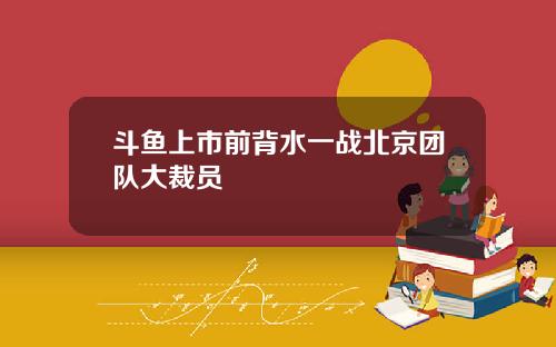 斗鱼上市前背水一战北京团队大裁员