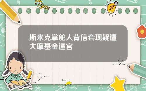 斯米克掌舵人背信套现疑遭大摩基金逼宫