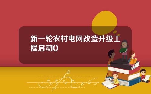 新一轮农村电网改造升级工程启动0