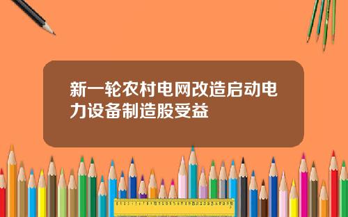 新一轮农村电网改造启动电力设备制造股受益