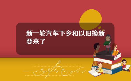 新一轮汽车下乡和以旧换新要来了