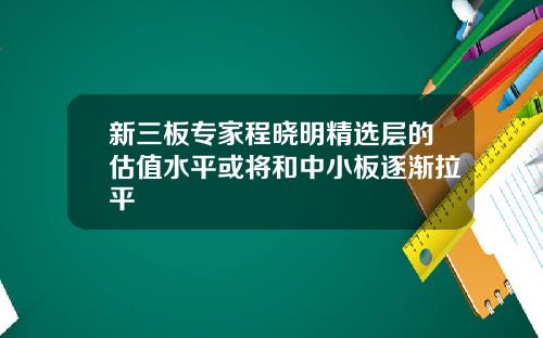 新三板专家程晓明精选层的估值水平或将和中小板逐渐拉平
