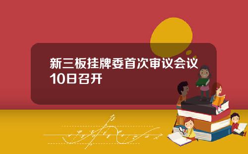 新三板挂牌委首次审议会议10日召开