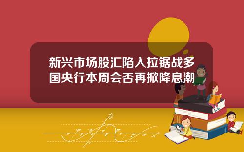 新兴市场股汇陷入拉锯战多国央行本周会否再掀降息潮