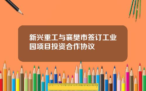 新兴重工与襄樊市签订工业园项目投资合作协议