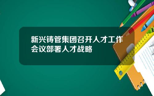 新兴铸管集团召开人才工作会议部署人才战略