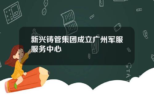 新兴铸管集团成立广州军服服务中心