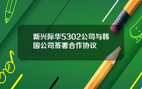 新兴际华5302公司与韩国公司签署合作协议
