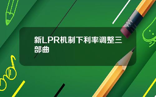 新LPR机制下利率调整三部曲