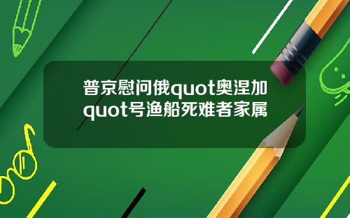普京慰问俄quot奥涅加quot号渔船死难者家属