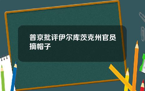 普京批评伊尔库茨克州官员摘帽子