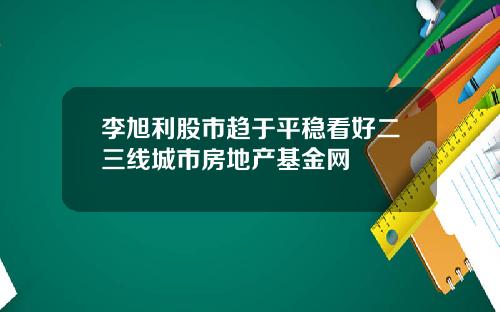 李旭利股市趋于平稳看好二三线城市房地产基金网
