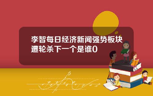 李智每日经济新闻强势板块遭轮杀下一个是谁0