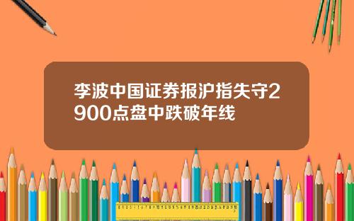 李波中国证券报沪指失守2900点盘中跌破年线