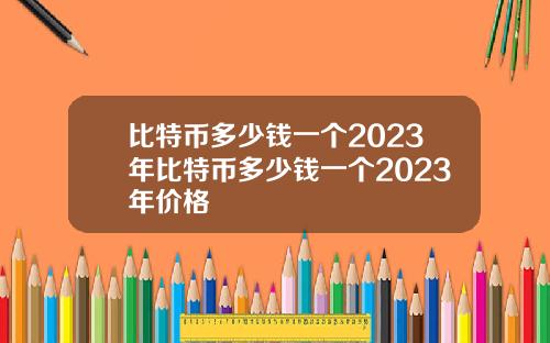 比特币多少钱一个2023年比特币多少钱一个2023年价格