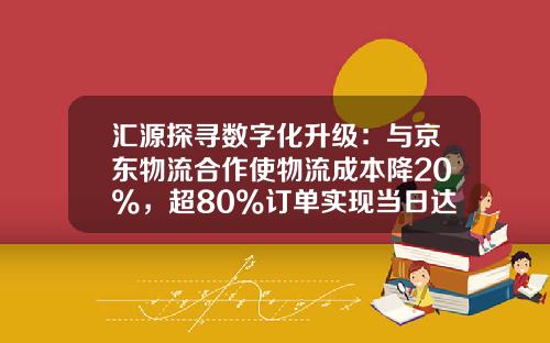 汇源探寻数字化升级：与京东物流合作使物流成本降20%，超80%订单实现当日达和次日达