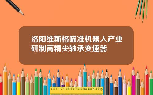洛阳维斯格瞄准机器人产业研制高精尖轴承变速器