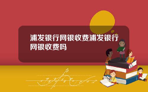 浦发银行网银收费浦发银行网银收费吗
