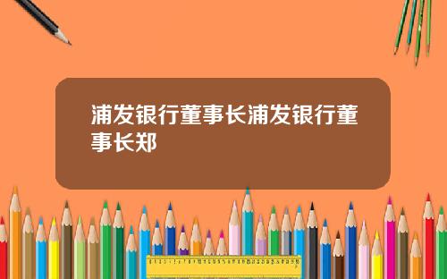 浦发银行董事长浦发银行董事长郑
