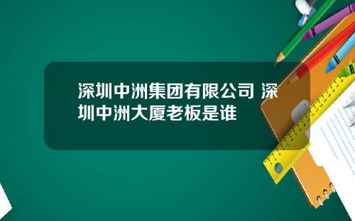深圳中洲集团有限公司 深圳中洲大厦老板是谁