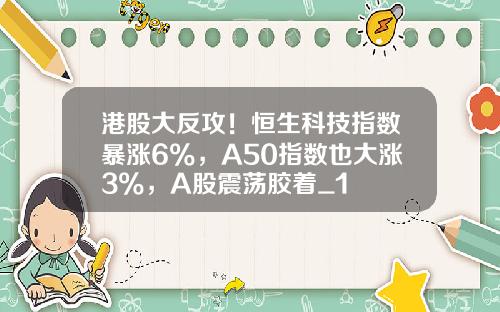 港股大反攻！恒生科技指数暴涨6%，A50指数也大涨3%，A股震荡胶着_1