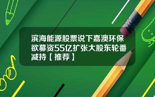 滨海能源股票说下嘉澳环保欲募资55亿扩张大股东轮番减持【推荐】