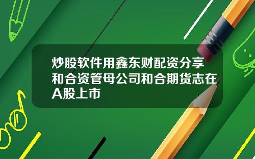 炒股软件用鑫东财配资分享和合资管母公司和合期货志在A股上市