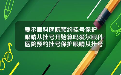 爱尔眼科医院预约挂号保护眼睛从挂号开始算吗爱尔眼科医院预约挂号保护眼睛从挂号开始算时间吗