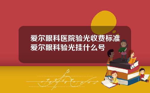 爱尔眼科医院验光收费标准爱尔眼科验光挂什么号