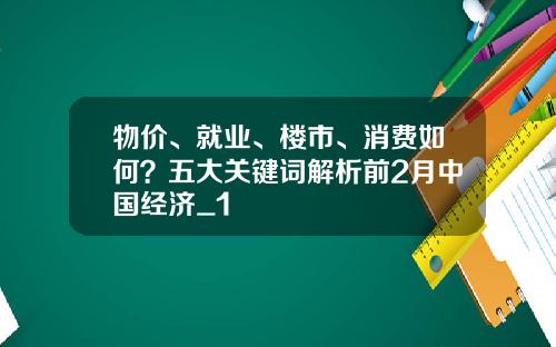 物价、就业、楼市、消费如何？五大关键词解析前2月中国经济_1