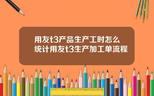 用友t3产品生产工时怎么统计用友t3生产加工单流程