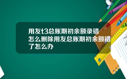 用友t3总账期初余额录错怎么删除用友总账期初余额错了怎么办