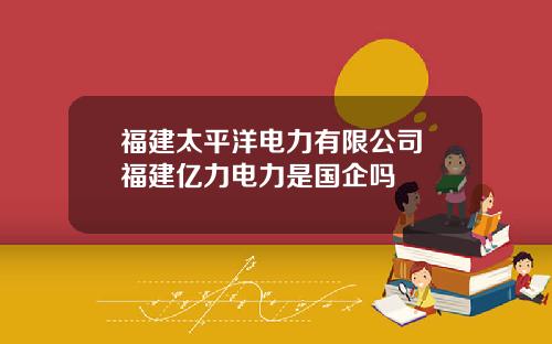 福建太平洋电力有限公司 福建亿力电力是国企吗